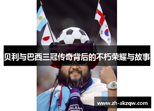 贝利与巴西三冠传奇背后的不朽荣耀与故事