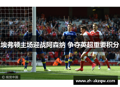 埃弗顿主场迎战阿森纳 争夺英超重要积分